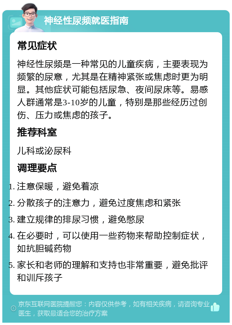 神经性尿频就医指南 常见症状 神经性尿频是一种常见的儿童疾病，主要表现为频繁的尿意，尤其是在精神紧张或焦虑时更为明显。其他症状可能包括尿急、夜间尿床等。易感人群通常是3-10岁的儿童，特别是那些经历过创伤、压力或焦虑的孩子。 推荐科室 儿科或泌尿科 调理要点 注意保暖，避免着凉 分散孩子的注意力，避免过度焦虑和紧张 建立规律的排尿习惯，避免憋尿 在必要时，可以使用一些药物来帮助控制症状，如抗胆碱药物 家长和老师的理解和支持也非常重要，避免批评和训斥孩子