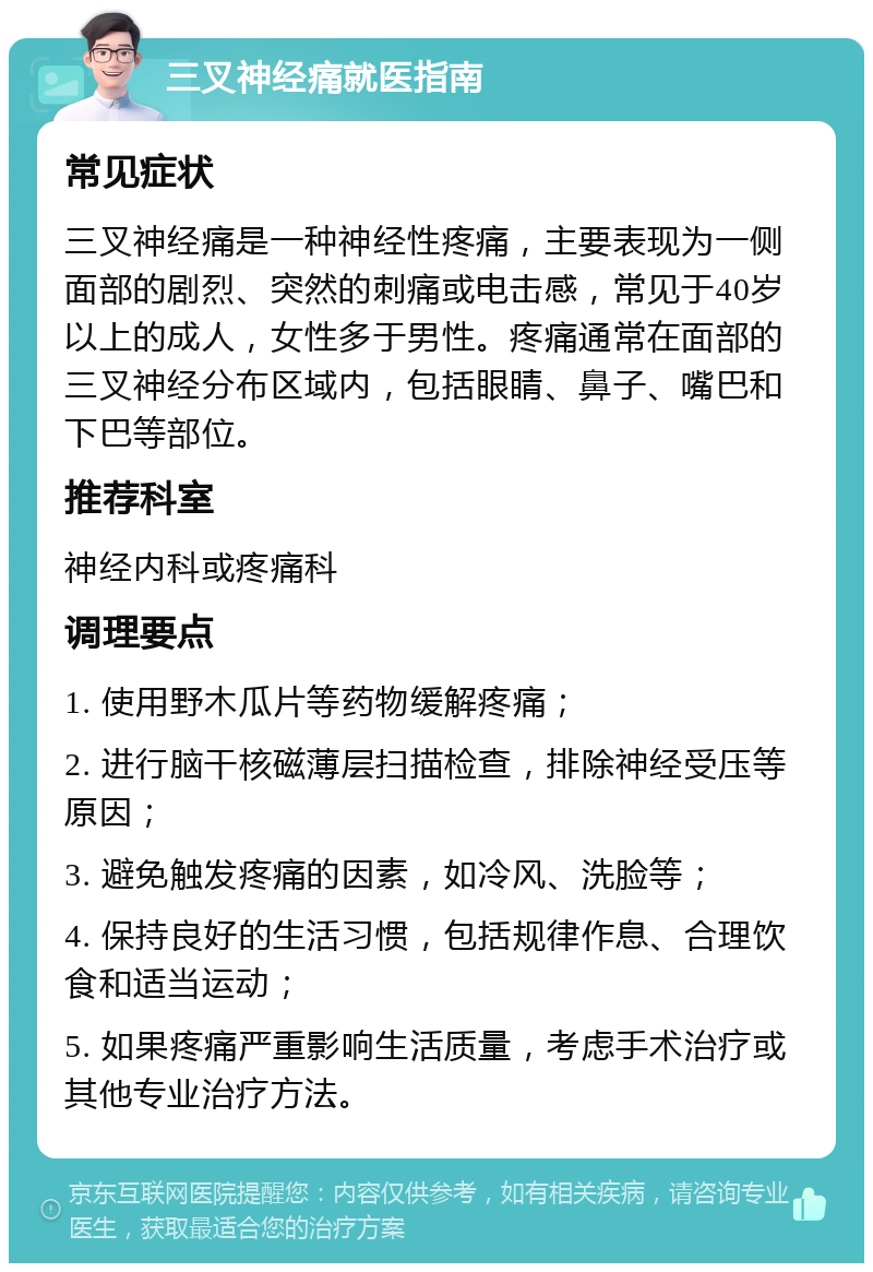 三叉神经痛就医指南 常见症状 三叉神经痛是一种神经性疼痛，主要表现为一侧面部的剧烈、突然的刺痛或电击感，常见于40岁以上的成人，女性多于男性。疼痛通常在面部的三叉神经分布区域内，包括眼睛、鼻子、嘴巴和下巴等部位。 推荐科室 神经内科或疼痛科 调理要点 1. 使用野木瓜片等药物缓解疼痛； 2. 进行脑干核磁薄层扫描检查，排除神经受压等原因； 3. 避免触发疼痛的因素，如冷风、洗脸等； 4. 保持良好的生活习惯，包括规律作息、合理饮食和适当运动； 5. 如果疼痛严重影响生活质量，考虑手术治疗或其他专业治疗方法。