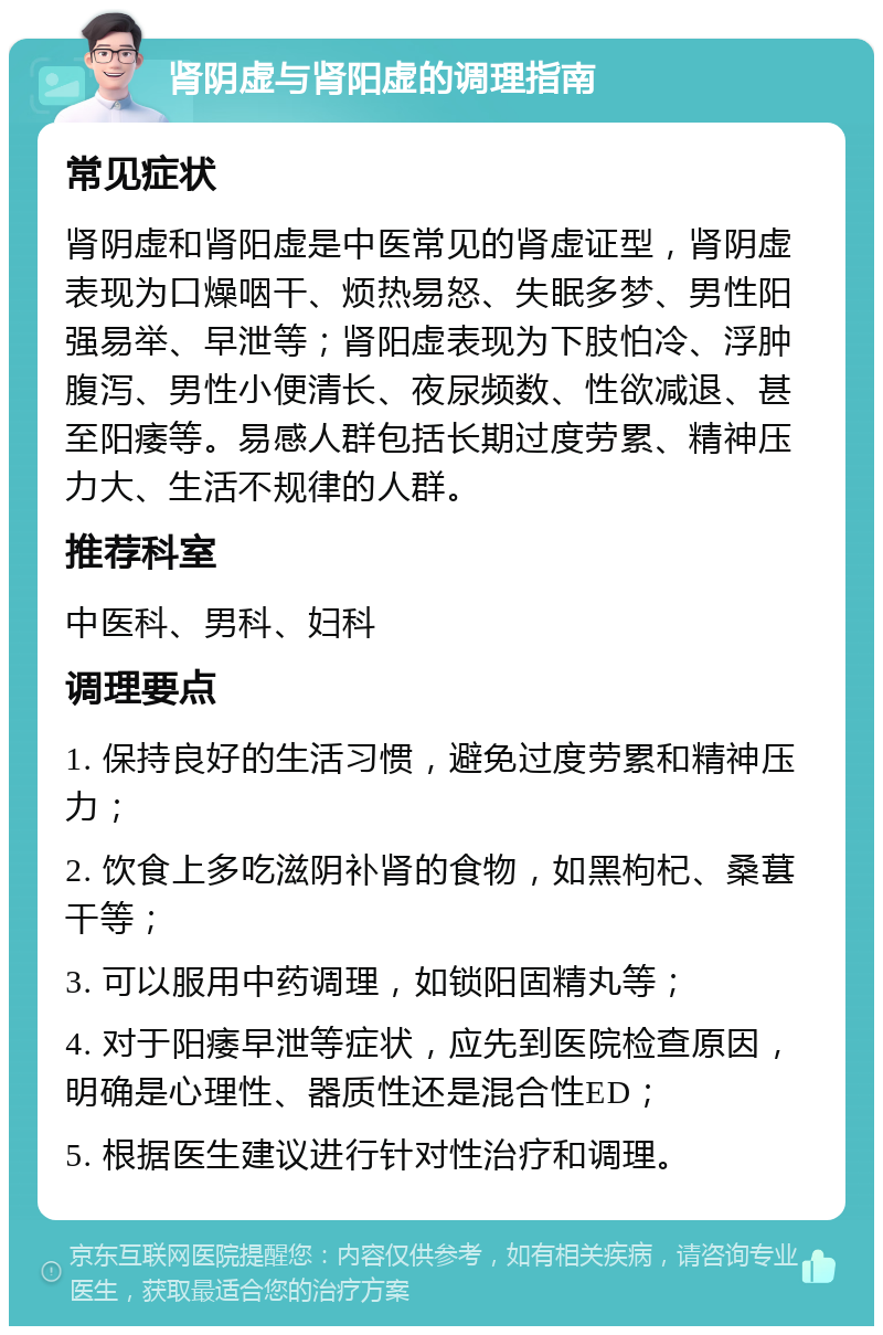 肾阴虚与肾阳虚的调理指南 常见症状 肾阴虚和肾阳虚是中医常见的肾虚证型，肾阴虚表现为口燥咽干、烦热易怒、失眠多梦、男性阳强易举、早泄等；肾阳虚表现为下肢怕冷、浮肿腹泻、男性小便清长、夜尿频数、性欲减退、甚至阳痿等。易感人群包括长期过度劳累、精神压力大、生活不规律的人群。 推荐科室 中医科、男科、妇科 调理要点 1. 保持良好的生活习惯，避免过度劳累和精神压力； 2. 饮食上多吃滋阴补肾的食物，如黑枸杞、桑葚干等； 3. 可以服用中药调理，如锁阳固精丸等； 4. 对于阳痿早泄等症状，应先到医院检查原因，明确是心理性、器质性还是混合性ED； 5. 根据医生建议进行针对性治疗和调理。