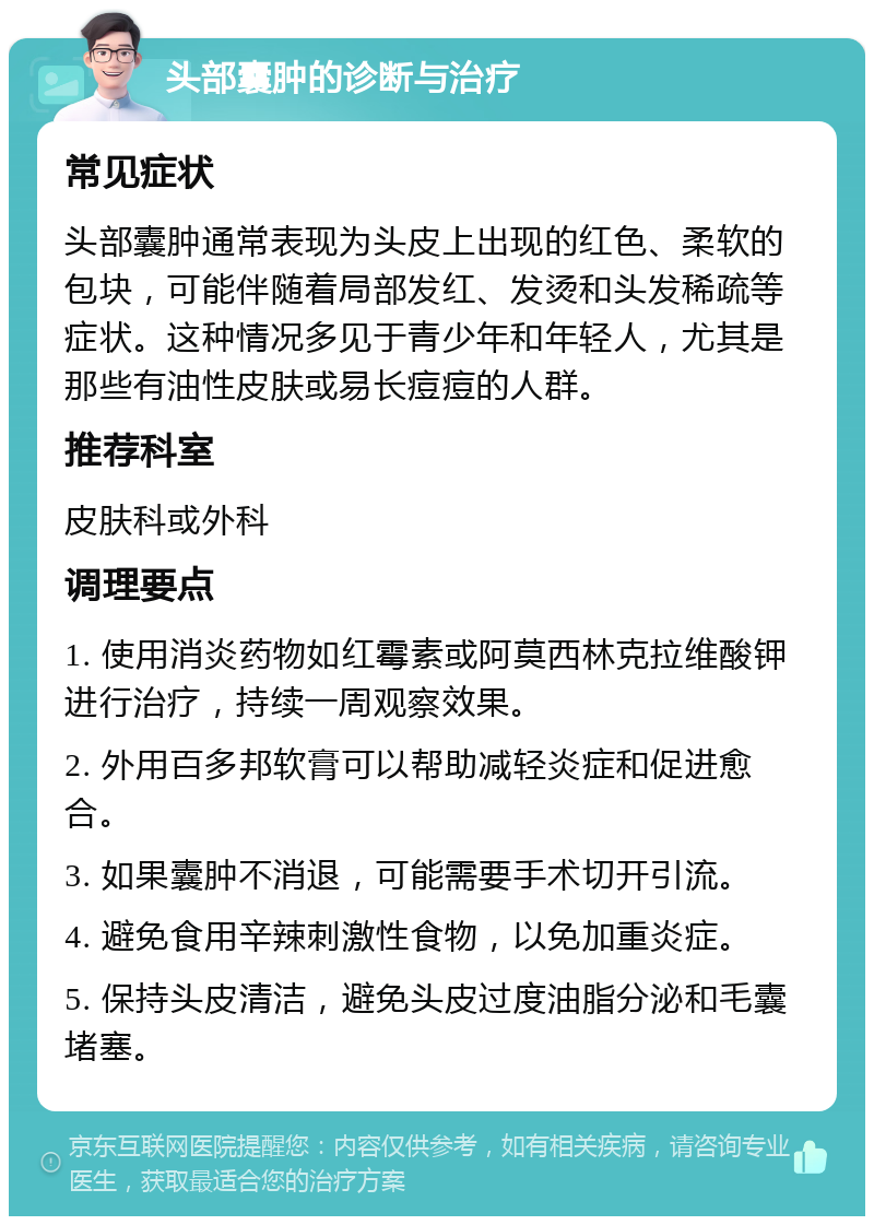 头部囊肿的诊断与治疗 常见症状 头部囊肿通常表现为头皮上出现的红色、柔软的包块，可能伴随着局部发红、发烫和头发稀疏等症状。这种情况多见于青少年和年轻人，尤其是那些有油性皮肤或易长痘痘的人群。 推荐科室 皮肤科或外科 调理要点 1. 使用消炎药物如红霉素或阿莫西林克拉维酸钾进行治疗，持续一周观察效果。 2. 外用百多邦软膏可以帮助减轻炎症和促进愈合。 3. 如果囊肿不消退，可能需要手术切开引流。 4. 避免食用辛辣刺激性食物，以免加重炎症。 5. 保持头皮清洁，避免头皮过度油脂分泌和毛囊堵塞。