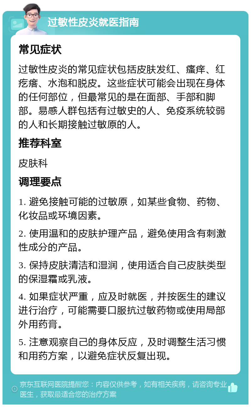 过敏性皮炎就医指南 常见症状 过敏性皮炎的常见症状包括皮肤发红、瘙痒、红疙瘩、水泡和脱皮。这些症状可能会出现在身体的任何部位，但最常见的是在面部、手部和脚部。易感人群包括有过敏史的人、免疫系统较弱的人和长期接触过敏原的人。 推荐科室 皮肤科 调理要点 1. 避免接触可能的过敏原，如某些食物、药物、化妆品或环境因素。 2. 使用温和的皮肤护理产品，避免使用含有刺激性成分的产品。 3. 保持皮肤清洁和湿润，使用适合自己皮肤类型的保湿霜或乳液。 4. 如果症状严重，应及时就医，并按医生的建议进行治疗，可能需要口服抗过敏药物或使用局部外用药膏。 5. 注意观察自己的身体反应，及时调整生活习惯和用药方案，以避免症状反复出现。