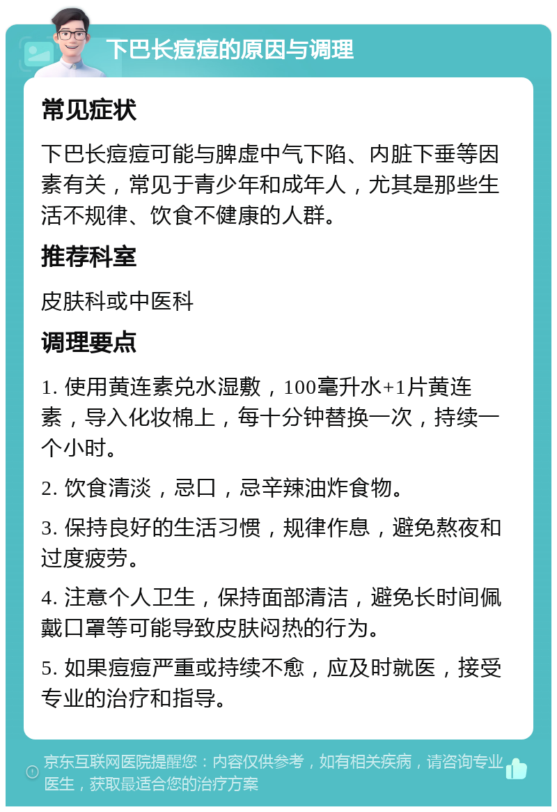 下巴长痘痘的原因与调理 常见症状 下巴长痘痘可能与脾虚中气下陷、内脏下垂等因素有关，常见于青少年和成年人，尤其是那些生活不规律、饮食不健康的人群。 推荐科室 皮肤科或中医科 调理要点 1. 使用黄连素兑水湿敷，100毫升水+1片黄连素，导入化妆棉上，每十分钟替换一次，持续一个小时。 2. 饮食清淡，忌口，忌辛辣油炸食物。 3. 保持良好的生活习惯，规律作息，避免熬夜和过度疲劳。 4. 注意个人卫生，保持面部清洁，避免长时间佩戴口罩等可能导致皮肤闷热的行为。 5. 如果痘痘严重或持续不愈，应及时就医，接受专业的治疗和指导。