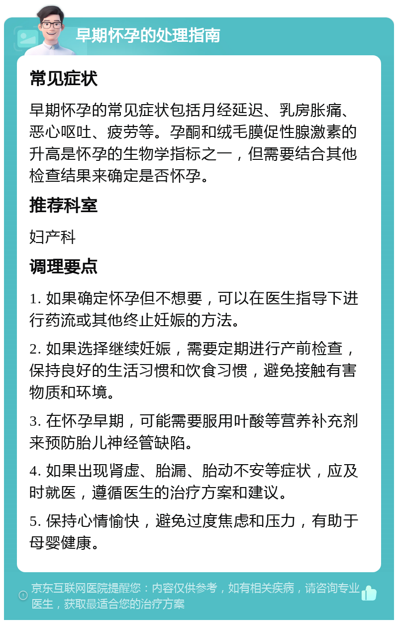 早期怀孕的处理指南 常见症状 早期怀孕的常见症状包括月经延迟、乳房胀痛、恶心呕吐、疲劳等。孕酮和绒毛膜促性腺激素的升高是怀孕的生物学指标之一，但需要结合其他检查结果来确定是否怀孕。 推荐科室 妇产科 调理要点 1. 如果确定怀孕但不想要，可以在医生指导下进行药流或其他终止妊娠的方法。 2. 如果选择继续妊娠，需要定期进行产前检查，保持良好的生活习惯和饮食习惯，避免接触有害物质和环境。 3. 在怀孕早期，可能需要服用叶酸等营养补充剂来预防胎儿神经管缺陷。 4. 如果出现肾虚、胎漏、胎动不安等症状，应及时就医，遵循医生的治疗方案和建议。 5. 保持心情愉快，避免过度焦虑和压力，有助于母婴健康。