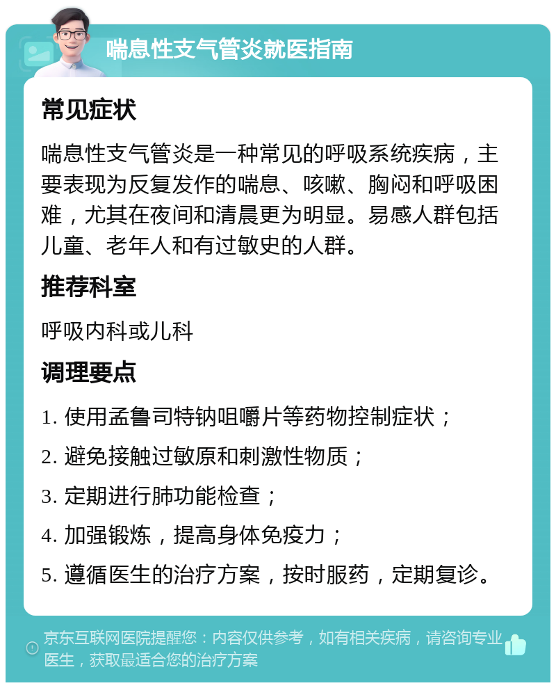 喘息性支气管炎就医指南 常见症状 喘息性支气管炎是一种常见的呼吸系统疾病，主要表现为反复发作的喘息、咳嗽、胸闷和呼吸困难，尤其在夜间和清晨更为明显。易感人群包括儿童、老年人和有过敏史的人群。 推荐科室 呼吸内科或儿科 调理要点 1. 使用孟鲁司特钠咀嚼片等药物控制症状； 2. 避免接触过敏原和刺激性物质； 3. 定期进行肺功能检查； 4. 加强锻炼，提高身体免疫力； 5. 遵循医生的治疗方案，按时服药，定期复诊。