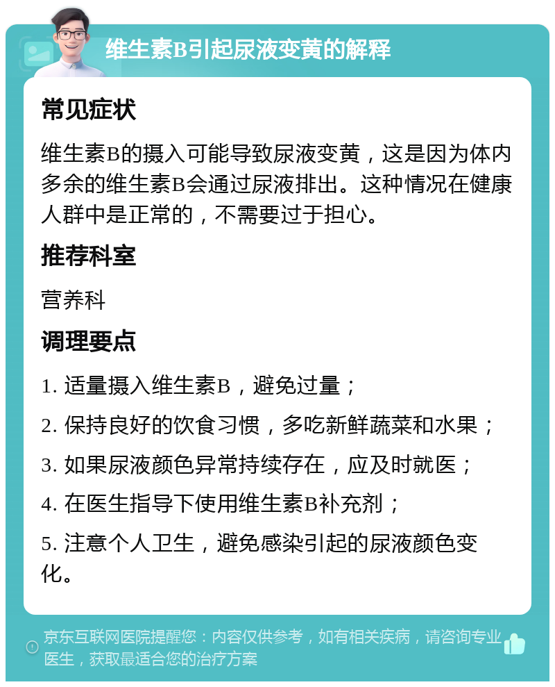 维生素B引起尿液变黄的解释 常见症状 维生素B的摄入可能导致尿液变黄，这是因为体内多余的维生素B会通过尿液排出。这种情况在健康人群中是正常的，不需要过于担心。 推荐科室 营养科 调理要点 1. 适量摄入维生素B，避免过量； 2. 保持良好的饮食习惯，多吃新鲜蔬菜和水果； 3. 如果尿液颜色异常持续存在，应及时就医； 4. 在医生指导下使用维生素B补充剂； 5. 注意个人卫生，避免感染引起的尿液颜色变化。