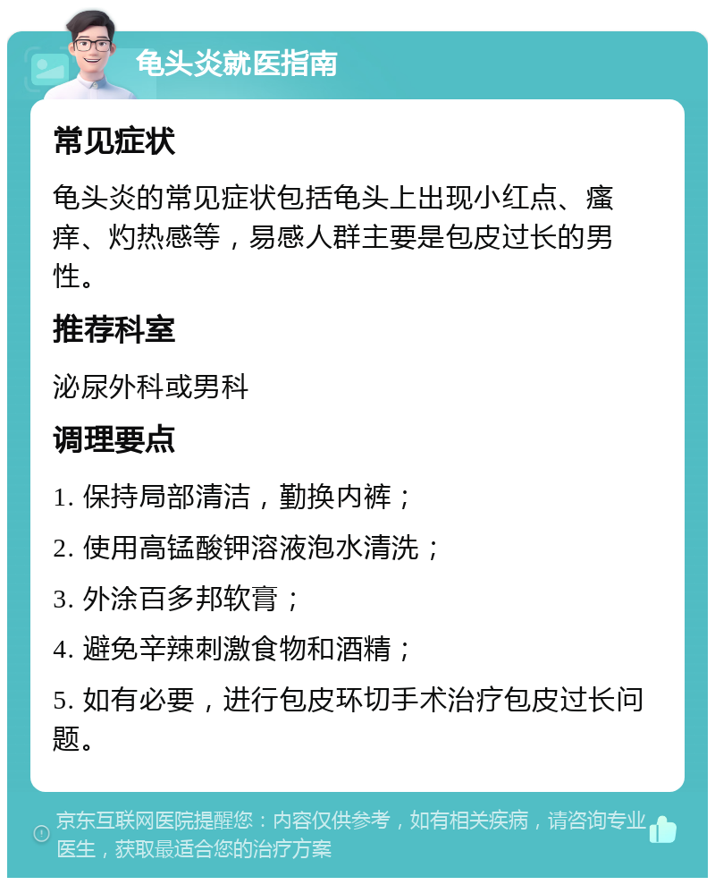 龟头炎就医指南 常见症状 龟头炎的常见症状包括龟头上出现小红点、瘙痒、灼热感等，易感人群主要是包皮过长的男性。 推荐科室 泌尿外科或男科 调理要点 1. 保持局部清洁，勤换内裤； 2. 使用高锰酸钾溶液泡水清洗； 3. 外涂百多邦软膏； 4. 避免辛辣刺激食物和酒精； 5. 如有必要，进行包皮环切手术治疗包皮过长问题。