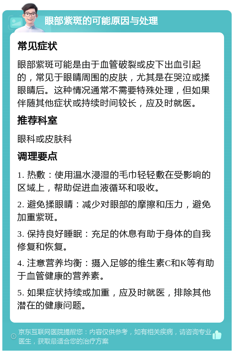 眼部紫斑的可能原因与处理 常见症状 眼部紫斑可能是由于血管破裂或皮下出血引起的，常见于眼睛周围的皮肤，尤其是在哭泣或揉眼睛后。这种情况通常不需要特殊处理，但如果伴随其他症状或持续时间较长，应及时就医。 推荐科室 眼科或皮肤科 调理要点 1. 热敷：使用温水浸湿的毛巾轻轻敷在受影响的区域上，帮助促进血液循环和吸收。 2. 避免揉眼睛：减少对眼部的摩擦和压力，避免加重紫斑。 3. 保持良好睡眠：充足的休息有助于身体的自我修复和恢复。 4. 注意营养均衡：摄入足够的维生素C和K等有助于血管健康的营养素。 5. 如果症状持续或加重，应及时就医，排除其他潜在的健康问题。