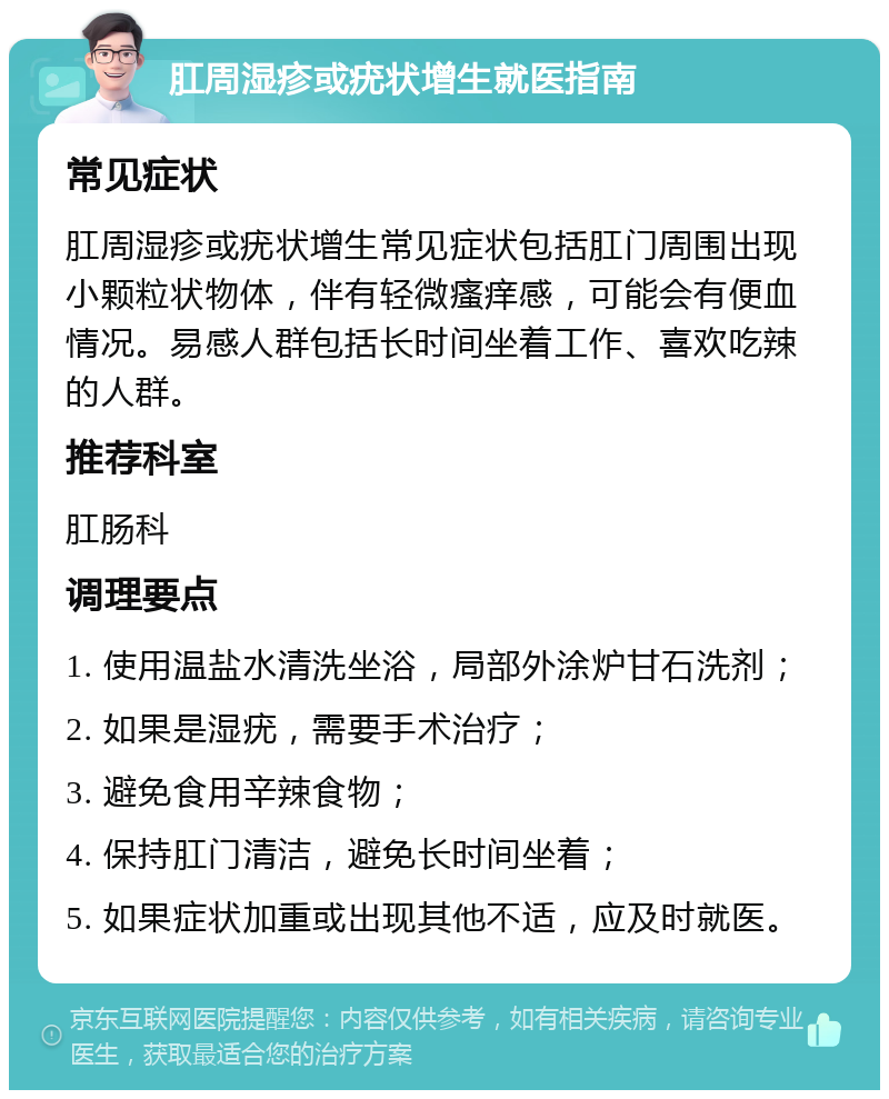 肛周湿疹或疣状增生就医指南 常见症状 肛周湿疹或疣状增生常见症状包括肛门周围出现小颗粒状物体，伴有轻微瘙痒感，可能会有便血情况。易感人群包括长时间坐着工作、喜欢吃辣的人群。 推荐科室 肛肠科 调理要点 1. 使用温盐水清洗坐浴，局部外涂炉甘石洗剂； 2. 如果是湿疣，需要手术治疗； 3. 避免食用辛辣食物； 4. 保持肛门清洁，避免长时间坐着； 5. 如果症状加重或出现其他不适，应及时就医。