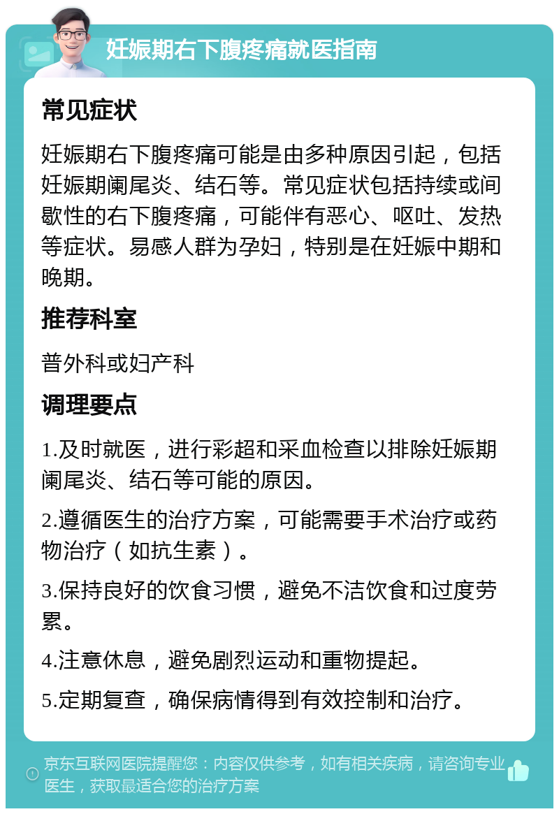 妊娠期右下腹疼痛就医指南 常见症状 妊娠期右下腹疼痛可能是由多种原因引起，包括妊娠期阑尾炎、结石等。常见症状包括持续或间歇性的右下腹疼痛，可能伴有恶心、呕吐、发热等症状。易感人群为孕妇，特别是在妊娠中期和晚期。 推荐科室 普外科或妇产科 调理要点 1.及时就医，进行彩超和采血检查以排除妊娠期阑尾炎、结石等可能的原因。 2.遵循医生的治疗方案，可能需要手术治疗或药物治疗（如抗生素）。 3.保持良好的饮食习惯，避免不洁饮食和过度劳累。 4.注意休息，避免剧烈运动和重物提起。 5.定期复查，确保病情得到有效控制和治疗。