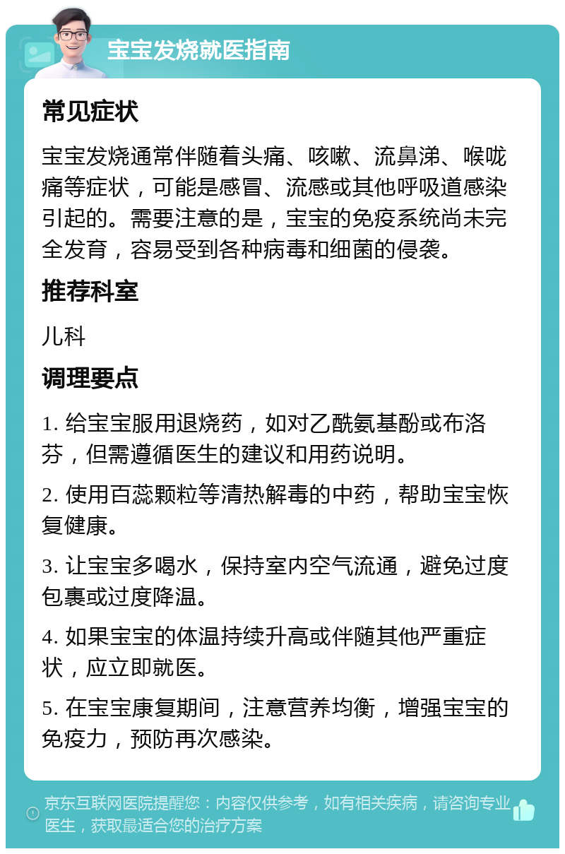 宝宝发烧就医指南 常见症状 宝宝发烧通常伴随着头痛、咳嗽、流鼻涕、喉咙痛等症状，可能是感冒、流感或其他呼吸道感染引起的。需要注意的是，宝宝的免疫系统尚未完全发育，容易受到各种病毒和细菌的侵袭。 推荐科室 儿科 调理要点 1. 给宝宝服用退烧药，如对乙酰氨基酚或布洛芬，但需遵循医生的建议和用药说明。 2. 使用百蕊颗粒等清热解毒的中药，帮助宝宝恢复健康。 3. 让宝宝多喝水，保持室内空气流通，避免过度包裹或过度降温。 4. 如果宝宝的体温持续升高或伴随其他严重症状，应立即就医。 5. 在宝宝康复期间，注意营养均衡，增强宝宝的免疫力，预防再次感染。