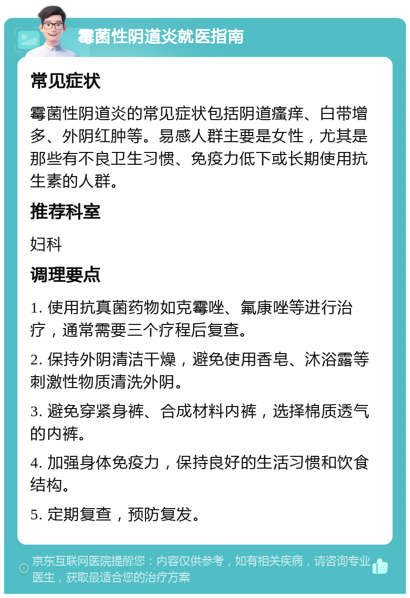 霉菌性阴道炎就医指南 常见症状 霉菌性阴道炎的常见症状包括阴道瘙痒、白带增多、外阴红肿等。易感人群主要是女性，尤其是那些有不良卫生习惯、免疫力低下或长期使用抗生素的人群。 推荐科室 妇科 调理要点 1. 使用抗真菌药物如克霉唑、氟康唑等进行治疗，通常需要三个疗程后复查。 2. 保持外阴清洁干燥，避免使用香皂、沐浴露等刺激性物质清洗外阴。 3. 避免穿紧身裤、合成材料内裤，选择棉质透气的内裤。 4. 加强身体免疫力，保持良好的生活习惯和饮食结构。 5. 定期复查，预防复发。