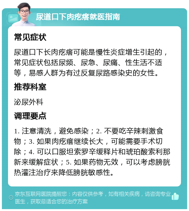 尿道口下肉疙瘩就医指南 常见症状 尿道口下长肉疙瘩可能是慢性炎症增生引起的，常见症状包括尿频、尿急、尿痛、性生活不适等，易感人群为有过反复尿路感染史的女性。 推荐科室 泌尿外科 调理要点 1. 注意清洗，避免感染；2. 不要吃辛辣刺激食物；3. 如果肉疙瘩继续长大，可能需要手术切除；4. 可以口服坦索罗辛缓释片和琥珀酸索利那新来缓解症状；5. 如果药物无效，可以考虑膀胱热灌注治疗来降低膀胱敏感性。