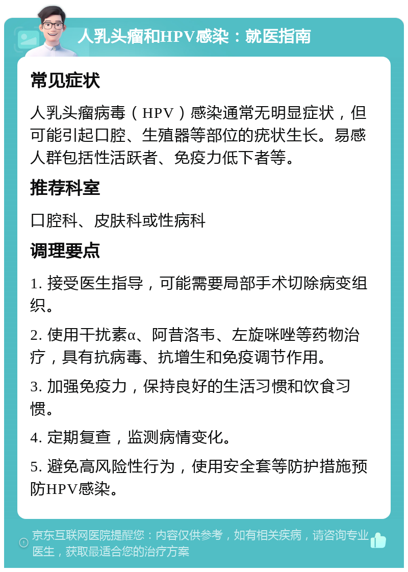 人乳头瘤和HPV感染：就医指南 常见症状 人乳头瘤病毒（HPV）感染通常无明显症状，但可能引起口腔、生殖器等部位的疣状生长。易感人群包括性活跃者、免疫力低下者等。 推荐科室 口腔科、皮肤科或性病科 调理要点 1. 接受医生指导，可能需要局部手术切除病变组织。 2. 使用干扰素α、阿昔洛韦、左旋咪唑等药物治疗，具有抗病毒、抗增生和免疫调节作用。 3. 加强免疫力，保持良好的生活习惯和饮食习惯。 4. 定期复查，监测病情变化。 5. 避免高风险性行为，使用安全套等防护措施预防HPV感染。