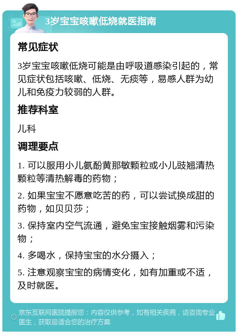 3岁宝宝咳嗽低烧就医指南 常见症状 3岁宝宝咳嗽低烧可能是由呼吸道感染引起的，常见症状包括咳嗽、低烧、无痰等，易感人群为幼儿和免疫力较弱的人群。 推荐科室 儿科 调理要点 1. 可以服用小儿氨酚黄那敏颗粒或小儿豉翘清热颗粒等清热解毒的药物； 2. 如果宝宝不愿意吃苦的药，可以尝试换成甜的药物，如贝贝莎； 3. 保持室内空气流通，避免宝宝接触烟雾和污染物； 4. 多喝水，保持宝宝的水分摄入； 5. 注意观察宝宝的病情变化，如有加重或不适，及时就医。