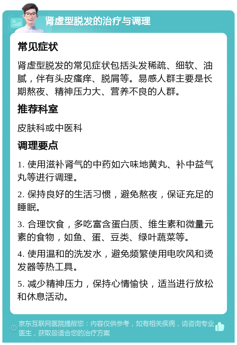 肾虚型脱发的治疗与调理 常见症状 肾虚型脱发的常见症状包括头发稀疏、细软、油腻，伴有头皮瘙痒、脱屑等。易感人群主要是长期熬夜、精神压力大、营养不良的人群。 推荐科室 皮肤科或中医科 调理要点 1. 使用滋补肾气的中药如六味地黄丸、补中益气丸等进行调理。 2. 保持良好的生活习惯，避免熬夜，保证充足的睡眠。 3. 合理饮食，多吃富含蛋白质、维生素和微量元素的食物，如鱼、蛋、豆类、绿叶蔬菜等。 4. 使用温和的洗发水，避免频繁使用电吹风和烫发器等热工具。 5. 减少精神压力，保持心情愉快，适当进行放松和休息活动。