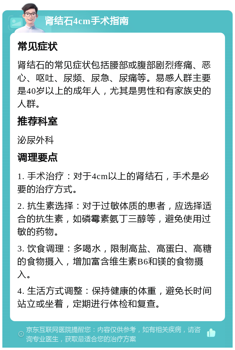 肾结石4cm手术指南 常见症状 肾结石的常见症状包括腰部或腹部剧烈疼痛、恶心、呕吐、尿频、尿急、尿痛等。易感人群主要是40岁以上的成年人，尤其是男性和有家族史的人群。 推荐科室 泌尿外科 调理要点 1. 手术治疗：对于4cm以上的肾结石，手术是必要的治疗方式。 2. 抗生素选择：对于过敏体质的患者，应选择适合的抗生素，如磷霉素氨丁三醇等，避免使用过敏的药物。 3. 饮食调理：多喝水，限制高盐、高蛋白、高糖的食物摄入，增加富含维生素B6和镁的食物摄入。 4. 生活方式调整：保持健康的体重，避免长时间站立或坐着，定期进行体检和复查。