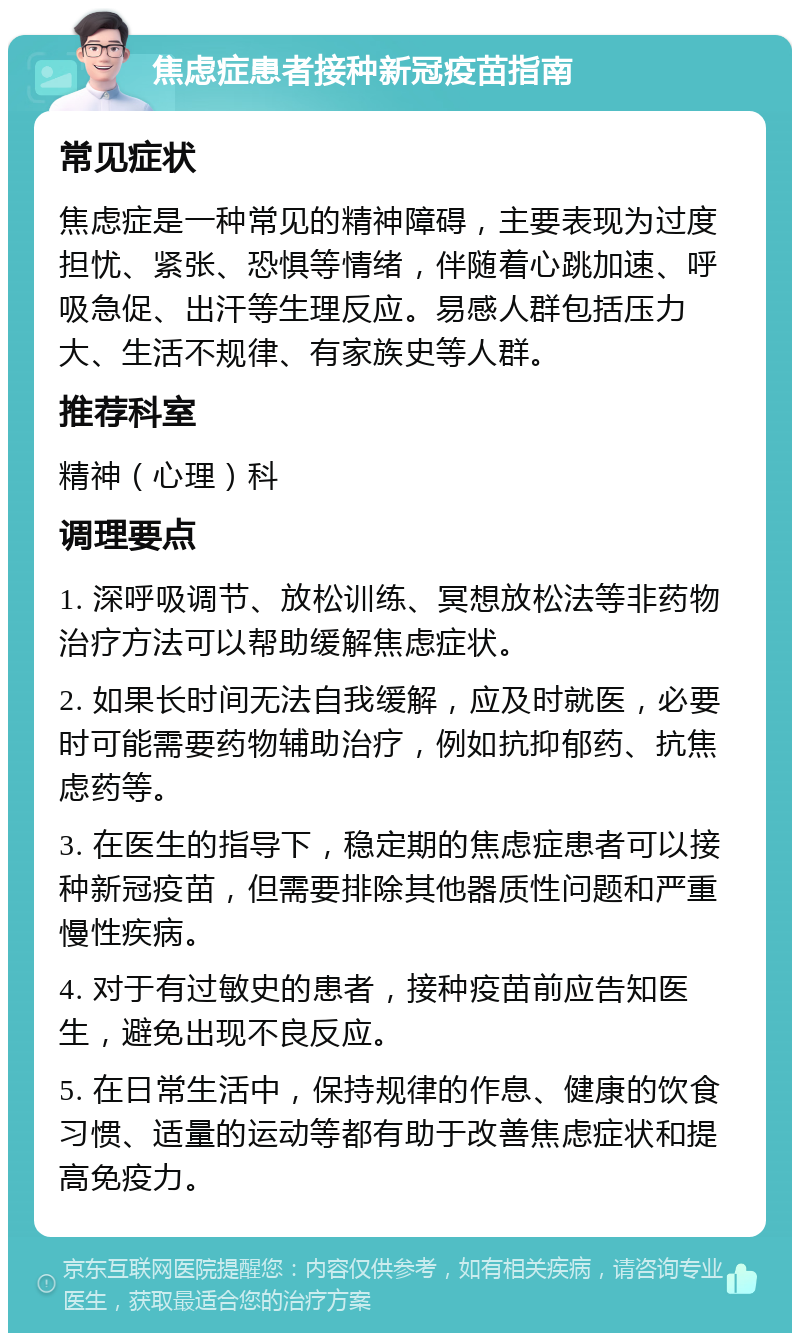 焦虑症患者接种新冠疫苗指南 常见症状 焦虑症是一种常见的精神障碍，主要表现为过度担忧、紧张、恐惧等情绪，伴随着心跳加速、呼吸急促、出汗等生理反应。易感人群包括压力大、生活不规律、有家族史等人群。 推荐科室 精神（心理）科 调理要点 1. 深呼吸调节、放松训练、冥想放松法等非药物治疗方法可以帮助缓解焦虑症状。 2. 如果长时间无法自我缓解，应及时就医，必要时可能需要药物辅助治疗，例如抗抑郁药、抗焦虑药等。 3. 在医生的指导下，稳定期的焦虑症患者可以接种新冠疫苗，但需要排除其他器质性问题和严重慢性疾病。 4. 对于有过敏史的患者，接种疫苗前应告知医生，避免出现不良反应。 5. 在日常生活中，保持规律的作息、健康的饮食习惯、适量的运动等都有助于改善焦虑症状和提高免疫力。