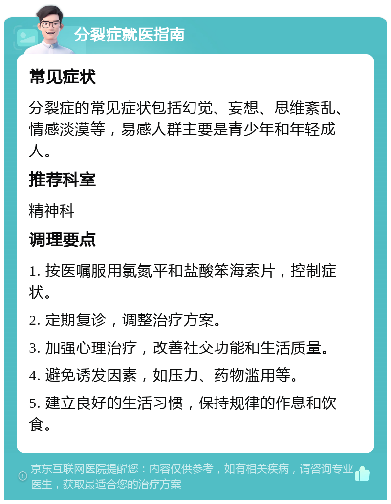 分裂症就医指南 常见症状 分裂症的常见症状包括幻觉、妄想、思维紊乱、情感淡漠等，易感人群主要是青少年和年轻成人。 推荐科室 精神科 调理要点 1. 按医嘱服用氯氮平和盐酸笨海索片，控制症状。 2. 定期复诊，调整治疗方案。 3. 加强心理治疗，改善社交功能和生活质量。 4. 避免诱发因素，如压力、药物滥用等。 5. 建立良好的生活习惯，保持规律的作息和饮食。