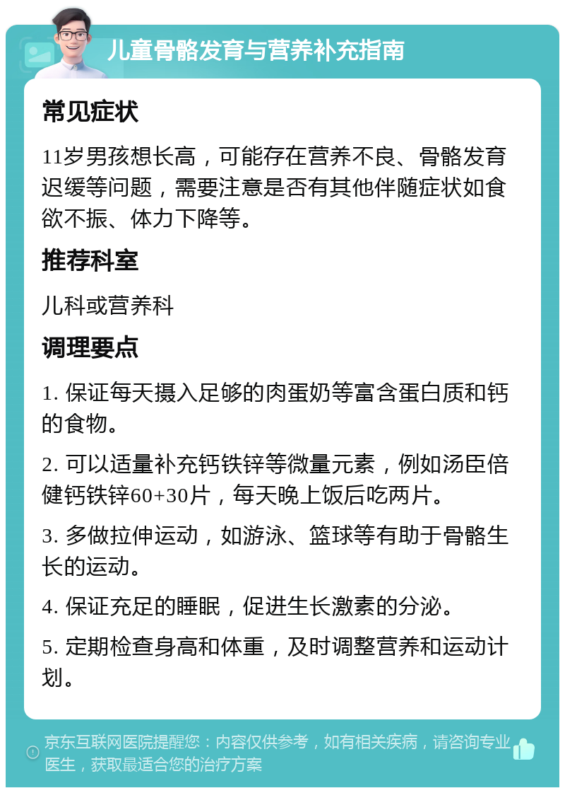 儿童骨骼发育与营养补充指南 常见症状 11岁男孩想长高，可能存在营养不良、骨骼发育迟缓等问题，需要注意是否有其他伴随症状如食欲不振、体力下降等。 推荐科室 儿科或营养科 调理要点 1. 保证每天摄入足够的肉蛋奶等富含蛋白质和钙的食物。 2. 可以适量补充钙铁锌等微量元素，例如汤臣倍健钙铁锌60+30片，每天晚上饭后吃两片。 3. 多做拉伸运动，如游泳、篮球等有助于骨骼生长的运动。 4. 保证充足的睡眠，促进生长激素的分泌。 5. 定期检查身高和体重，及时调整营养和运动计划。