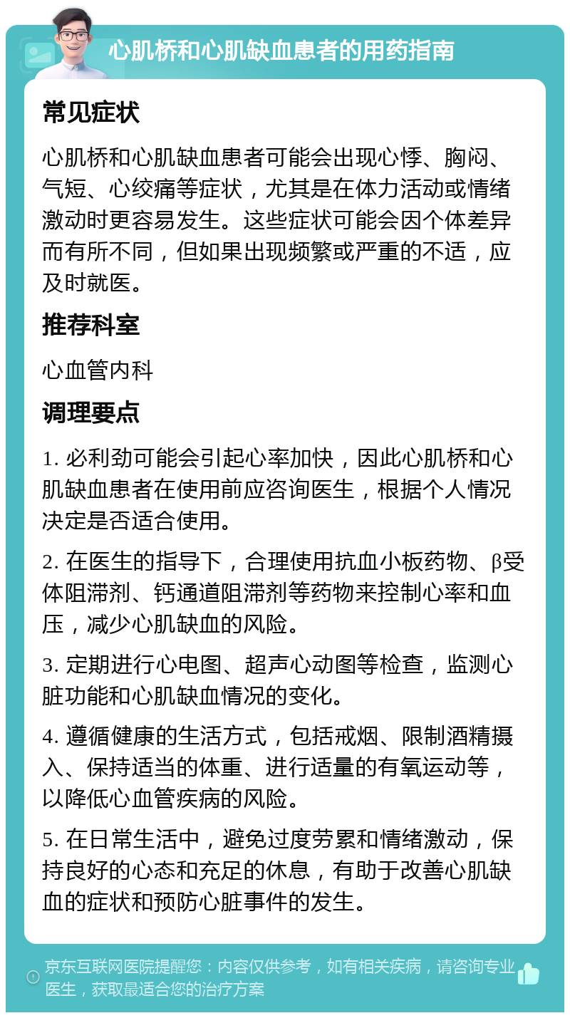 心肌桥和心肌缺血患者的用药指南 常见症状 心肌桥和心肌缺血患者可能会出现心悸、胸闷、气短、心绞痛等症状，尤其是在体力活动或情绪激动时更容易发生。这些症状可能会因个体差异而有所不同，但如果出现频繁或严重的不适，应及时就医。 推荐科室 心血管内科 调理要点 1. 必利劲可能会引起心率加快，因此心肌桥和心肌缺血患者在使用前应咨询医生，根据个人情况决定是否适合使用。 2. 在医生的指导下，合理使用抗血小板药物、β受体阻滞剂、钙通道阻滞剂等药物来控制心率和血压，减少心肌缺血的风险。 3. 定期进行心电图、超声心动图等检查，监测心脏功能和心肌缺血情况的变化。 4. 遵循健康的生活方式，包括戒烟、限制酒精摄入、保持适当的体重、进行适量的有氧运动等，以降低心血管疾病的风险。 5. 在日常生活中，避免过度劳累和情绪激动，保持良好的心态和充足的休息，有助于改善心肌缺血的症状和预防心脏事件的发生。