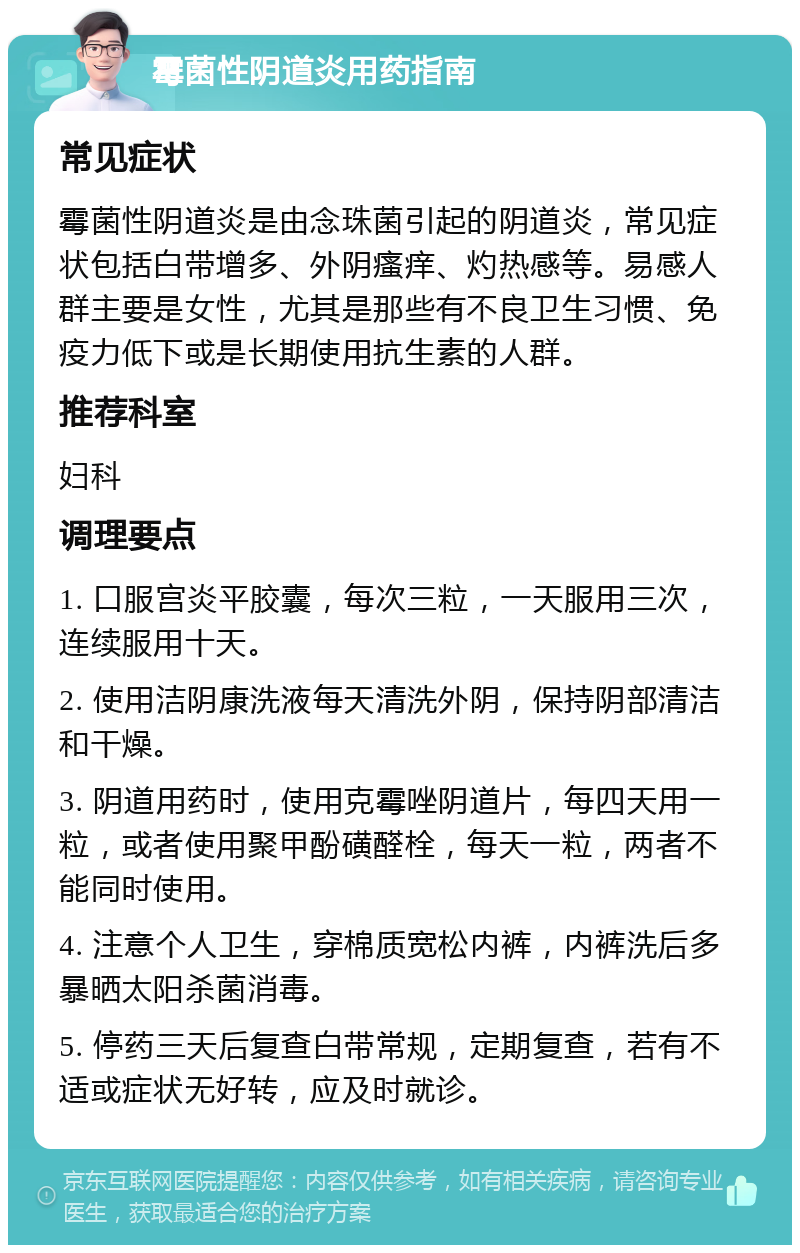 霉菌性阴道炎用药指南 常见症状 霉菌性阴道炎是由念珠菌引起的阴道炎，常见症状包括白带增多、外阴瘙痒、灼热感等。易感人群主要是女性，尤其是那些有不良卫生习惯、免疫力低下或是长期使用抗生素的人群。 推荐科室 妇科 调理要点 1. 口服宫炎平胶囊，每次三粒，一天服用三次，连续服用十天。 2. 使用洁阴康洗液每天清洗外阴，保持阴部清洁和干燥。 3. 阴道用药时，使用克霉唑阴道片，每四天用一粒，或者使用聚甲酚磺醛栓，每天一粒，两者不能同时使用。 4. 注意个人卫生，穿棉质宽松内裤，内裤洗后多暴晒太阳杀菌消毒。 5. 停药三天后复查白带常规，定期复查，若有不适或症状无好转，应及时就诊。