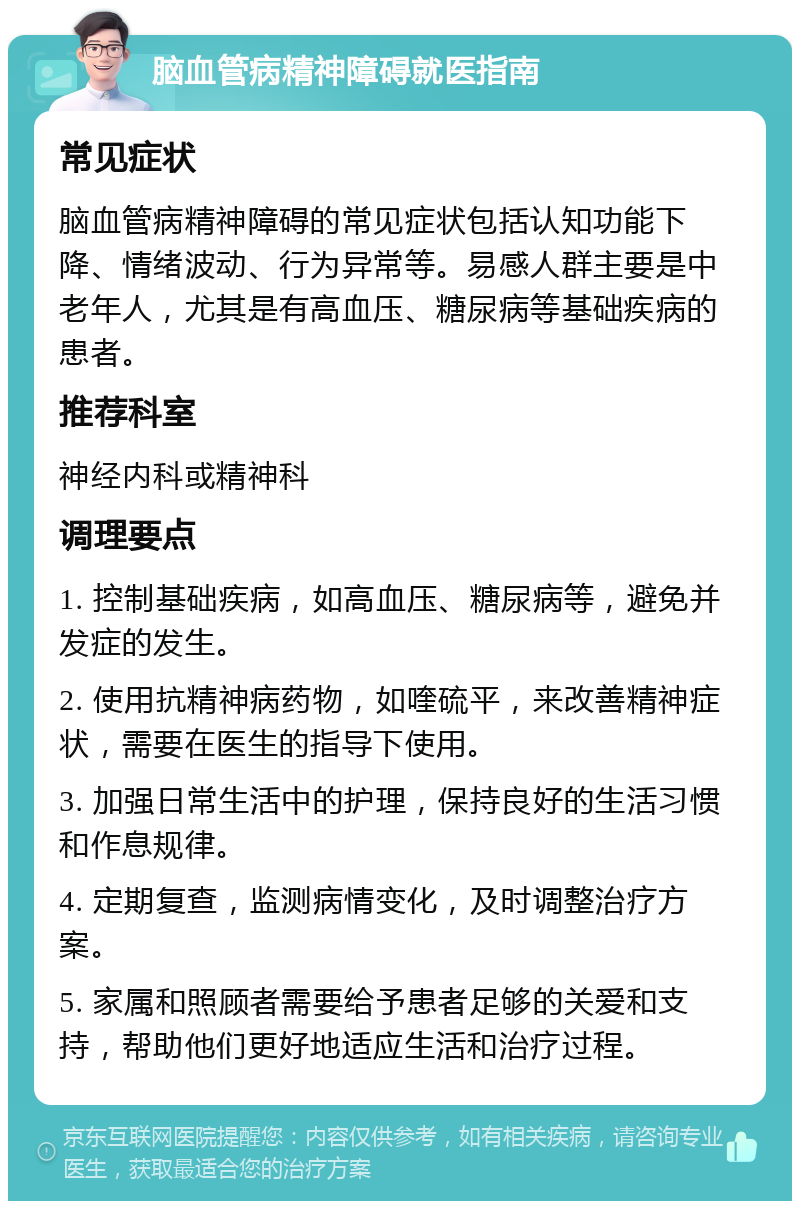 脑血管病精神障碍就医指南 常见症状 脑血管病精神障碍的常见症状包括认知功能下降、情绪波动、行为异常等。易感人群主要是中老年人，尤其是有高血压、糖尿病等基础疾病的患者。 推荐科室 神经内科或精神科 调理要点 1. 控制基础疾病，如高血压、糖尿病等，避免并发症的发生。 2. 使用抗精神病药物，如喹硫平，来改善精神症状，需要在医生的指导下使用。 3. 加强日常生活中的护理，保持良好的生活习惯和作息规律。 4. 定期复查，监测病情变化，及时调整治疗方案。 5. 家属和照顾者需要给予患者足够的关爱和支持，帮助他们更好地适应生活和治疗过程。