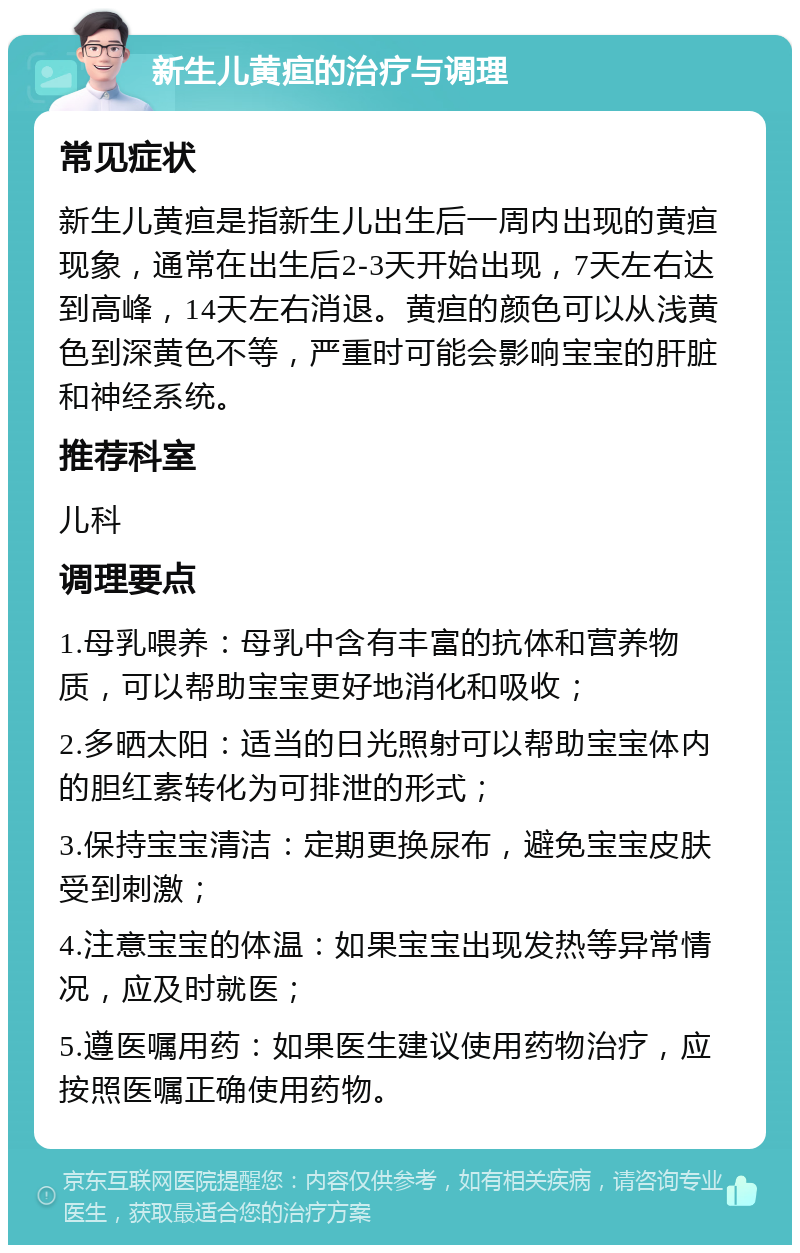 新生儿黄疸的治疗与调理 常见症状 新生儿黄疸是指新生儿出生后一周内出现的黄疸现象，通常在出生后2-3天开始出现，7天左右达到高峰，14天左右消退。黄疸的颜色可以从浅黄色到深黄色不等，严重时可能会影响宝宝的肝脏和神经系统。 推荐科室 儿科 调理要点 1.母乳喂养：母乳中含有丰富的抗体和营养物质，可以帮助宝宝更好地消化和吸收； 2.多晒太阳：适当的日光照射可以帮助宝宝体内的胆红素转化为可排泄的形式； 3.保持宝宝清洁：定期更换尿布，避免宝宝皮肤受到刺激； 4.注意宝宝的体温：如果宝宝出现发热等异常情况，应及时就医； 5.遵医嘱用药：如果医生建议使用药物治疗，应按照医嘱正确使用药物。