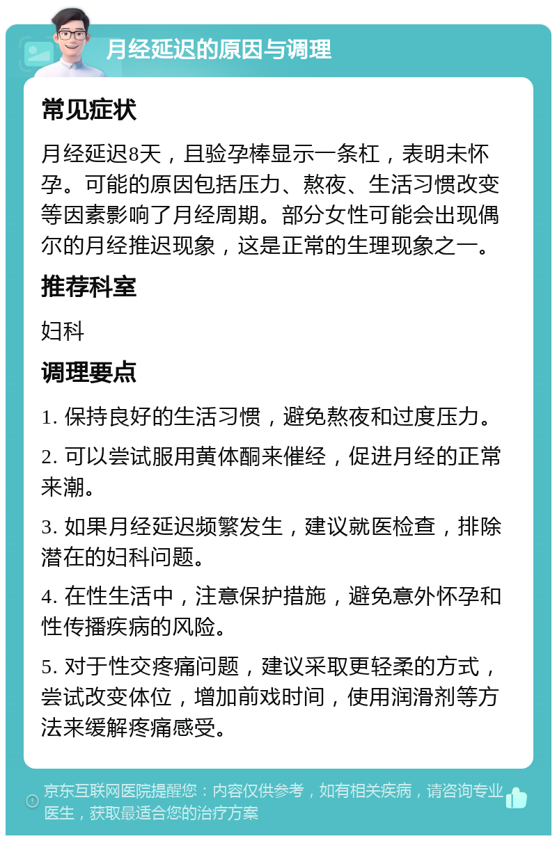 月经延迟的原因与调理 常见症状 月经延迟8天，且验孕棒显示一条杠，表明未怀孕。可能的原因包括压力、熬夜、生活习惯改变等因素影响了月经周期。部分女性可能会出现偶尔的月经推迟现象，这是正常的生理现象之一。 推荐科室 妇科 调理要点 1. 保持良好的生活习惯，避免熬夜和过度压力。 2. 可以尝试服用黄体酮来催经，促进月经的正常来潮。 3. 如果月经延迟频繁发生，建议就医检查，排除潜在的妇科问题。 4. 在性生活中，注意保护措施，避免意外怀孕和性传播疾病的风险。 5. 对于性交疼痛问题，建议采取更轻柔的方式，尝试改变体位，增加前戏时间，使用润滑剂等方法来缓解疼痛感受。