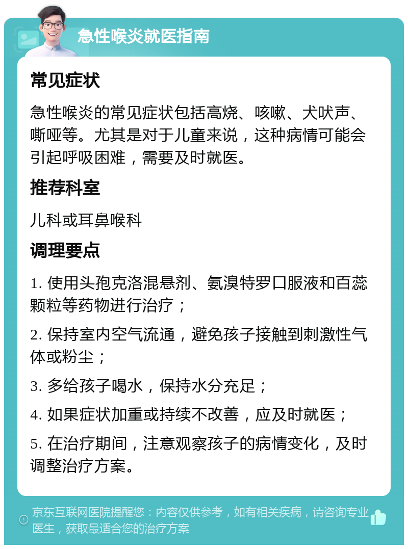 急性喉炎就医指南 常见症状 急性喉炎的常见症状包括高烧、咳嗽、犬吠声、嘶哑等。尤其是对于儿童来说，这种病情可能会引起呼吸困难，需要及时就医。 推荐科室 儿科或耳鼻喉科 调理要点 1. 使用头孢克洛混悬剂、氨溴特罗口服液和百蕊颗粒等药物进行治疗； 2. 保持室内空气流通，避免孩子接触到刺激性气体或粉尘； 3. 多给孩子喝水，保持水分充足； 4. 如果症状加重或持续不改善，应及时就医； 5. 在治疗期间，注意观察孩子的病情变化，及时调整治疗方案。