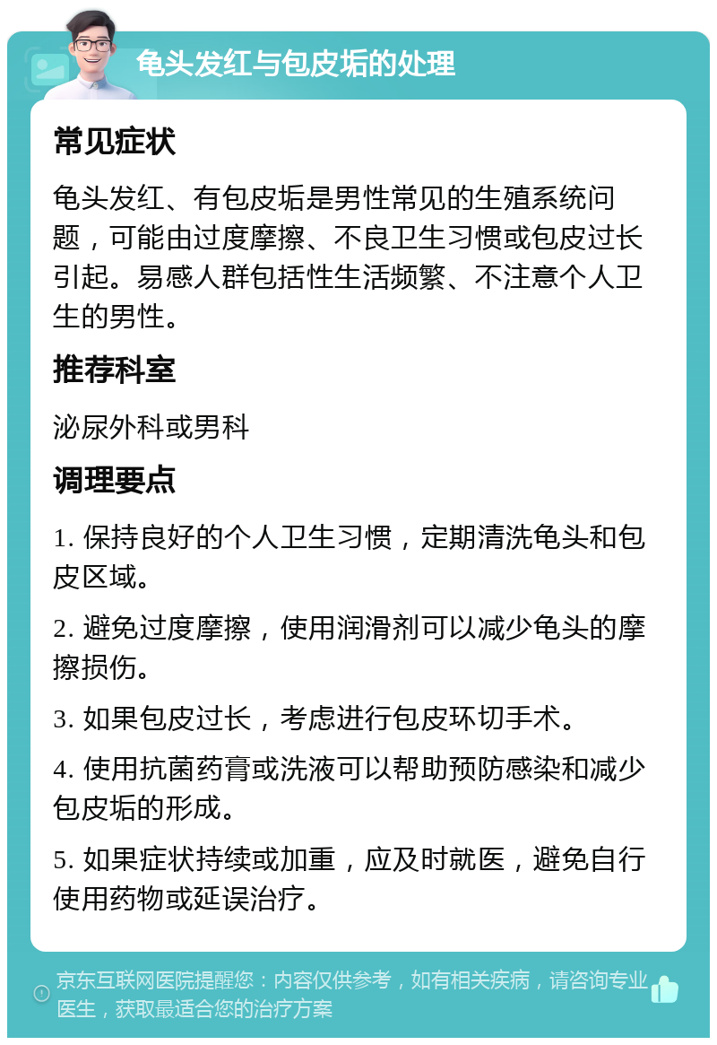 龟头发红与包皮垢的处理 常见症状 龟头发红、有包皮垢是男性常见的生殖系统问题，可能由过度摩擦、不良卫生习惯或包皮过长引起。易感人群包括性生活频繁、不注意个人卫生的男性。 推荐科室 泌尿外科或男科 调理要点 1. 保持良好的个人卫生习惯，定期清洗龟头和包皮区域。 2. 避免过度摩擦，使用润滑剂可以减少龟头的摩擦损伤。 3. 如果包皮过长，考虑进行包皮环切手术。 4. 使用抗菌药膏或洗液可以帮助预防感染和减少包皮垢的形成。 5. 如果症状持续或加重，应及时就医，避免自行使用药物或延误治疗。