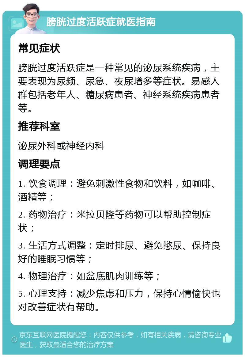 膀胱过度活跃症就医指南 常见症状 膀胱过度活跃症是一种常见的泌尿系统疾病，主要表现为尿频、尿急、夜尿增多等症状。易感人群包括老年人、糖尿病患者、神经系统疾病患者等。 推荐科室 泌尿外科或神经内科 调理要点 1. 饮食调理：避免刺激性食物和饮料，如咖啡、酒精等； 2. 药物治疗：米拉贝隆等药物可以帮助控制症状； 3. 生活方式调整：定时排尿、避免憋尿、保持良好的睡眠习惯等； 4. 物理治疗：如盆底肌肉训练等； 5. 心理支持：减少焦虑和压力，保持心情愉快也对改善症状有帮助。