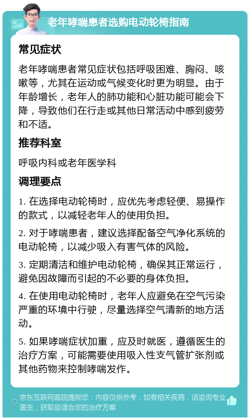 老年哮喘患者选购电动轮椅指南 常见症状 老年哮喘患者常见症状包括呼吸困难、胸闷、咳嗽等，尤其在运动或气候变化时更为明显。由于年龄增长，老年人的肺功能和心脏功能可能会下降，导致他们在行走或其他日常活动中感到疲劳和不适。 推荐科室 呼吸内科或老年医学科 调理要点 1. 在选择电动轮椅时，应优先考虑轻便、易操作的款式，以减轻老年人的使用负担。 2. 对于哮喘患者，建议选择配备空气净化系统的电动轮椅，以减少吸入有害气体的风险。 3. 定期清洁和维护电动轮椅，确保其正常运行，避免因故障而引起的不必要的身体负担。 4. 在使用电动轮椅时，老年人应避免在空气污染严重的环境中行驶，尽量选择空气清新的地方活动。 5. 如果哮喘症状加重，应及时就医，遵循医生的治疗方案，可能需要使用吸入性支气管扩张剂或其他药物来控制哮喘发作。