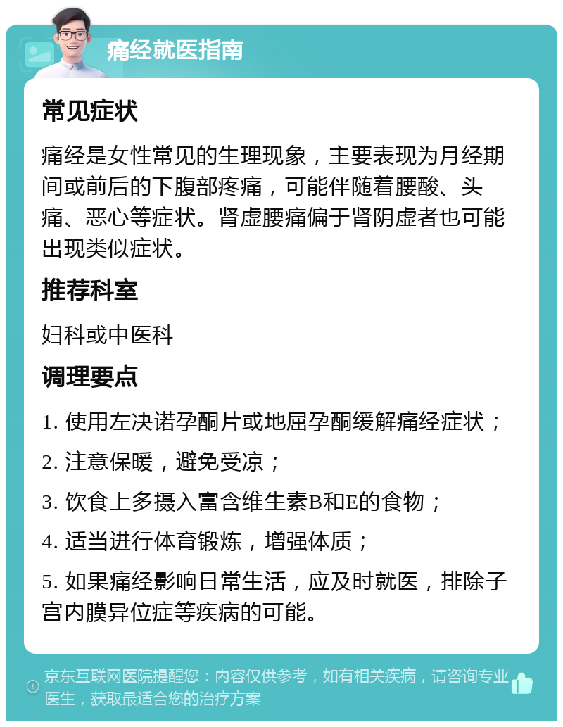 痛经就医指南 常见症状 痛经是女性常见的生理现象，主要表现为月经期间或前后的下腹部疼痛，可能伴随着腰酸、头痛、恶心等症状。肾虚腰痛偏于肾阴虚者也可能出现类似症状。 推荐科室 妇科或中医科 调理要点 1. 使用左决诺孕酮片或地屈孕酮缓解痛经症状； 2. 注意保暖，避免受凉； 3. 饮食上多摄入富含维生素B和E的食物； 4. 适当进行体育锻炼，增强体质； 5. 如果痛经影响日常生活，应及时就医，排除子宫内膜异位症等疾病的可能。