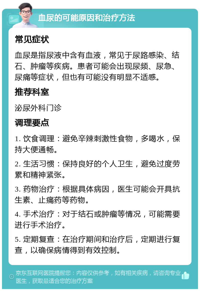 血尿的可能原因和治疗方法 常见症状 血尿是指尿液中含有血液，常见于尿路感染、结石、肿瘤等疾病。患者可能会出现尿频、尿急、尿痛等症状，但也有可能没有明显不适感。 推荐科室 泌尿外科门诊 调理要点 1. 饮食调理：避免辛辣刺激性食物，多喝水，保持大便通畅。 2. 生活习惯：保持良好的个人卫生，避免过度劳累和精神紧张。 3. 药物治疗：根据具体病因，医生可能会开具抗生素、止痛药等药物。 4. 手术治疗：对于结石或肿瘤等情况，可能需要进行手术治疗。 5. 定期复查：在治疗期间和治疗后，定期进行复查，以确保病情得到有效控制。