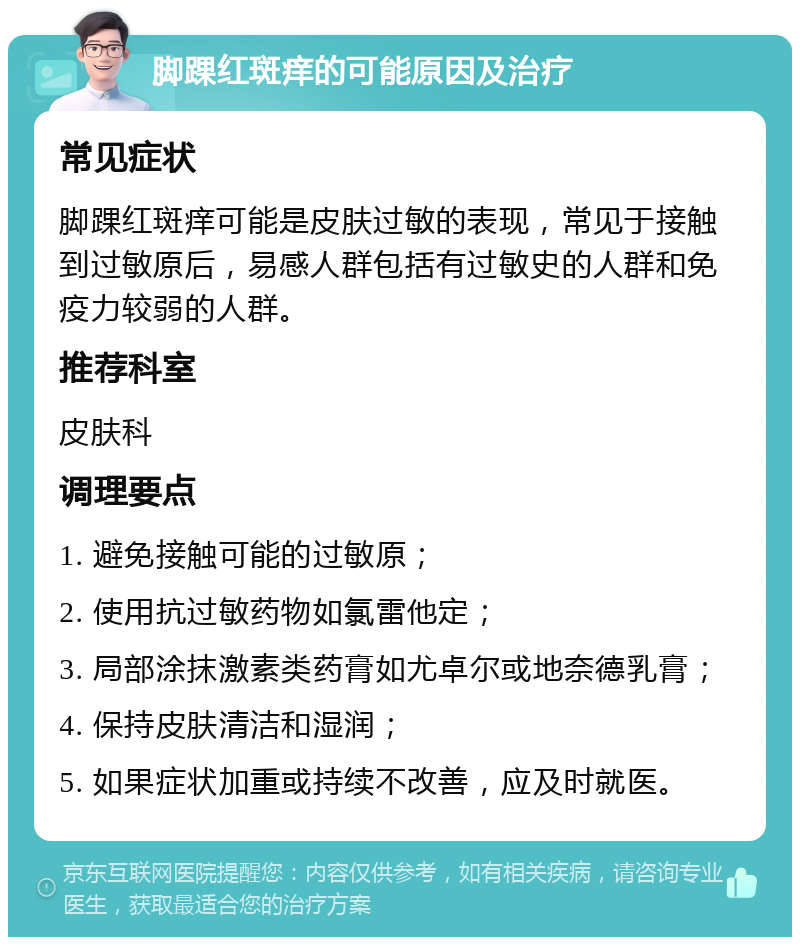 脚踝红斑痒的可能原因及治疗 常见症状 脚踝红斑痒可能是皮肤过敏的表现，常见于接触到过敏原后，易感人群包括有过敏史的人群和免疫力较弱的人群。 推荐科室 皮肤科 调理要点 1. 避免接触可能的过敏原； 2. 使用抗过敏药物如氯雷他定； 3. 局部涂抹激素类药膏如尤卓尔或地奈德乳膏； 4. 保持皮肤清洁和湿润； 5. 如果症状加重或持续不改善，应及时就医。