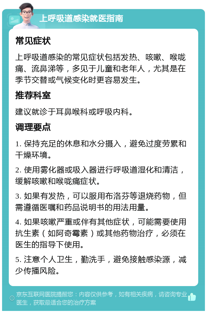 上呼吸道感染就医指南 常见症状 上呼吸道感染的常见症状包括发热、咳嗽、喉咙痛、流鼻涕等，多见于儿童和老年人，尤其是在季节交替或气候变化时更容易发生。 推荐科室 建议就诊于耳鼻喉科或呼吸内科。 调理要点 1. 保持充足的休息和水分摄入，避免过度劳累和干燥环境。 2. 使用雾化器或吸入器进行呼吸道湿化和清洁，缓解咳嗽和喉咙痛症状。 3. 如果有发热，可以服用布洛芬等退烧药物，但需遵循医嘱和药品说明书的用法用量。 4. 如果咳嗽严重或伴有其他症状，可能需要使用抗生素（如阿奇霉素）或其他药物治疗，必须在医生的指导下使用。 5. 注意个人卫生，勤洗手，避免接触感染源，减少传播风险。