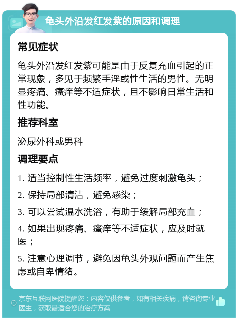 龟头外沿发红发紫的原因和调理 常见症状 龟头外沿发红发紫可能是由于反复充血引起的正常现象，多见于频繁手淫或性生活的男性。无明显疼痛、瘙痒等不适症状，且不影响日常生活和性功能。 推荐科室 泌尿外科或男科 调理要点 1. 适当控制性生活频率，避免过度刺激龟头； 2. 保持局部清洁，避免感染； 3. 可以尝试温水洗浴，有助于缓解局部充血； 4. 如果出现疼痛、瘙痒等不适症状，应及时就医； 5. 注意心理调节，避免因龟头外观问题而产生焦虑或自卑情绪。