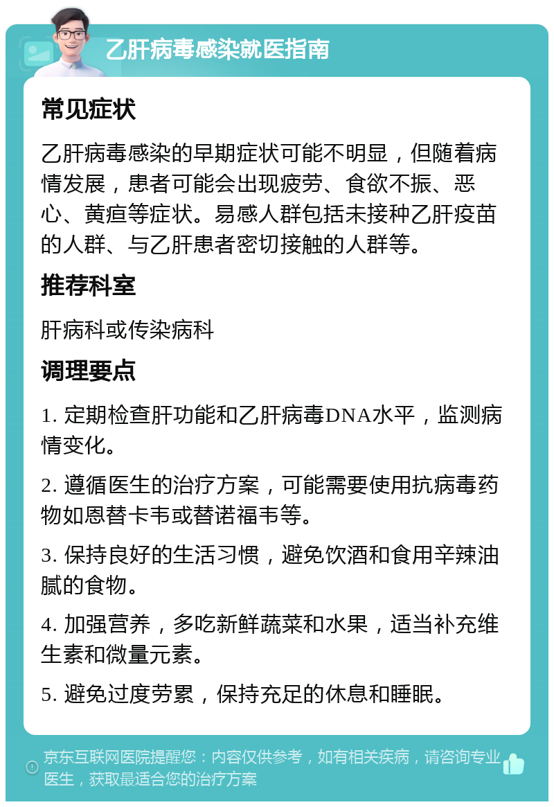 乙肝病毒感染就医指南 常见症状 乙肝病毒感染的早期症状可能不明显，但随着病情发展，患者可能会出现疲劳、食欲不振、恶心、黄疸等症状。易感人群包括未接种乙肝疫苗的人群、与乙肝患者密切接触的人群等。 推荐科室 肝病科或传染病科 调理要点 1. 定期检查肝功能和乙肝病毒DNA水平，监测病情变化。 2. 遵循医生的治疗方案，可能需要使用抗病毒药物如恩替卡韦或替诺福韦等。 3. 保持良好的生活习惯，避免饮酒和食用辛辣油腻的食物。 4. 加强营养，多吃新鲜蔬菜和水果，适当补充维生素和微量元素。 5. 避免过度劳累，保持充足的休息和睡眠。