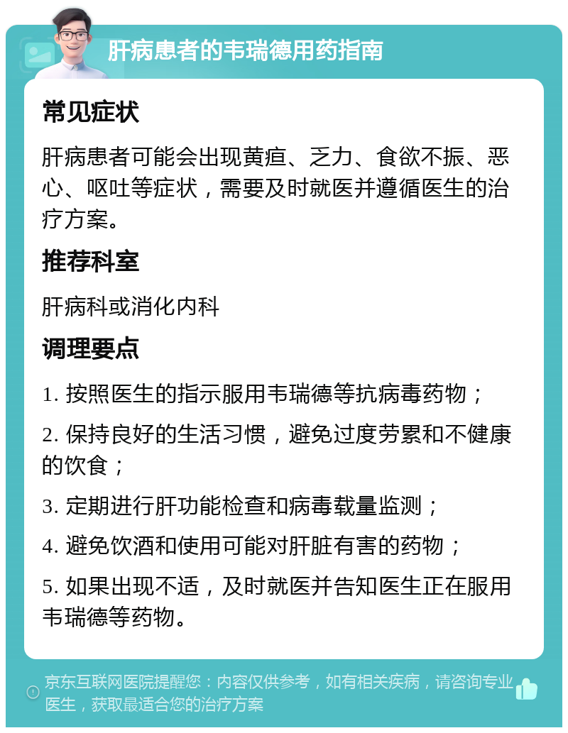 肝病患者的韦瑞德用药指南 常见症状 肝病患者可能会出现黄疸、乏力、食欲不振、恶心、呕吐等症状，需要及时就医并遵循医生的治疗方案。 推荐科室 肝病科或消化内科 调理要点 1. 按照医生的指示服用韦瑞德等抗病毒药物； 2. 保持良好的生活习惯，避免过度劳累和不健康的饮食； 3. 定期进行肝功能检查和病毒载量监测； 4. 避免饮酒和使用可能对肝脏有害的药物； 5. 如果出现不适，及时就医并告知医生正在服用韦瑞德等药物。