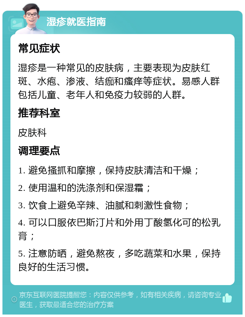 湿疹就医指南 常见症状 湿疹是一种常见的皮肤病，主要表现为皮肤红斑、水疱、渗液、结痂和瘙痒等症状。易感人群包括儿童、老年人和免疫力较弱的人群。 推荐科室 皮肤科 调理要点 1. 避免搔抓和摩擦，保持皮肤清洁和干燥； 2. 使用温和的洗涤剂和保湿霜； 3. 饮食上避免辛辣、油腻和刺激性食物； 4. 可以口服依巴斯汀片和外用丁酸氢化可的松乳膏； 5. 注意防晒，避免熬夜，多吃蔬菜和水果，保持良好的生活习惯。