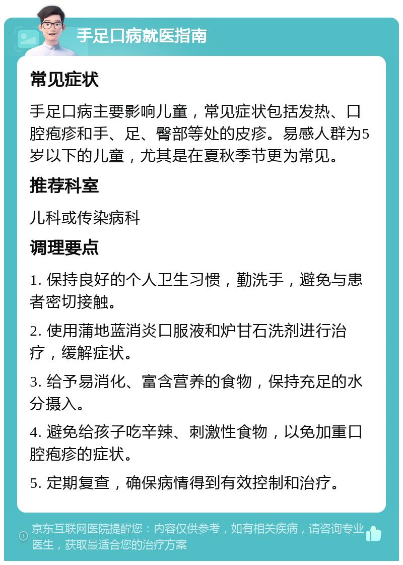 手足口病就医指南 常见症状 手足口病主要影响儿童，常见症状包括发热、口腔疱疹和手、足、臀部等处的皮疹。易感人群为5岁以下的儿童，尤其是在夏秋季节更为常见。 推荐科室 儿科或传染病科 调理要点 1. 保持良好的个人卫生习惯，勤洗手，避免与患者密切接触。 2. 使用蒲地蓝消炎口服液和炉甘石洗剂进行治疗，缓解症状。 3. 给予易消化、富含营养的食物，保持充足的水分摄入。 4. 避免给孩子吃辛辣、刺激性食物，以免加重口腔疱疹的症状。 5. 定期复查，确保病情得到有效控制和治疗。