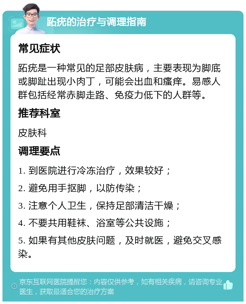 跖疣的治疗与调理指南 常见症状 跖疣是一种常见的足部皮肤病，主要表现为脚底或脚趾出现小肉丁，可能会出血和瘙痒。易感人群包括经常赤脚走路、免疫力低下的人群等。 推荐科室 皮肤科 调理要点 1. 到医院进行冷冻治疗，效果较好； 2. 避免用手抠脚，以防传染； 3. 注意个人卫生，保持足部清洁干燥； 4. 不要共用鞋袜、浴室等公共设施； 5. 如果有其他皮肤问题，及时就医，避免交叉感染。