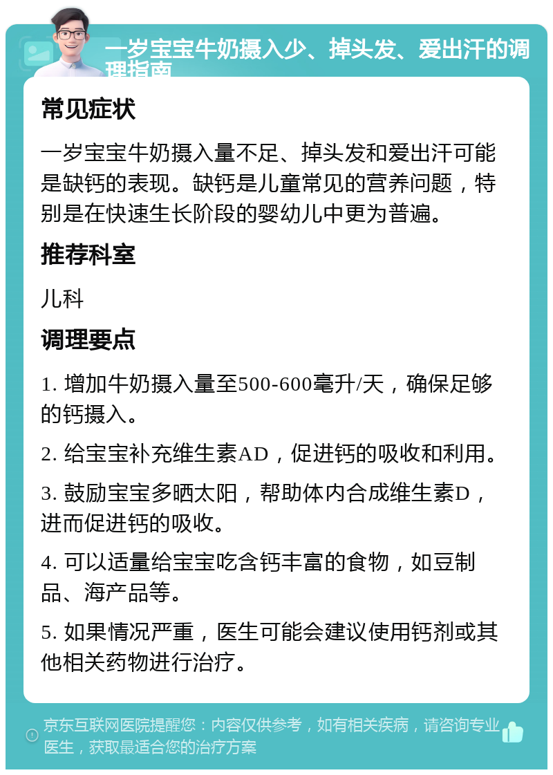 一岁宝宝牛奶摄入少、掉头发、爱出汗的调理指南 常见症状 一岁宝宝牛奶摄入量不足、掉头发和爱出汗可能是缺钙的表现。缺钙是儿童常见的营养问题，特别是在快速生长阶段的婴幼儿中更为普遍。 推荐科室 儿科 调理要点 1. 增加牛奶摄入量至500-600毫升/天，确保足够的钙摄入。 2. 给宝宝补充维生素AD，促进钙的吸收和利用。 3. 鼓励宝宝多晒太阳，帮助体内合成维生素D，进而促进钙的吸收。 4. 可以适量给宝宝吃含钙丰富的食物，如豆制品、海产品等。 5. 如果情况严重，医生可能会建议使用钙剂或其他相关药物进行治疗。