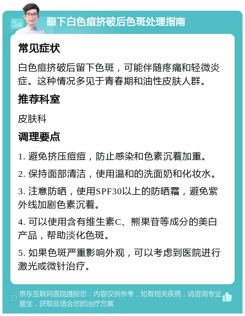 眼下白色痘挤破后色斑处理指南 常见症状 白色痘挤破后留下色斑，可能伴随疼痛和轻微炎症。这种情况多见于青春期和油性皮肤人群。 推荐科室 皮肤科 调理要点 1. 避免挤压痘痘，防止感染和色素沉着加重。 2. 保持面部清洁，使用温和的洗面奶和化妆水。 3. 注意防晒，使用SPF30以上的防晒霜，避免紫外线加剧色素沉着。 4. 可以使用含有维生素C、熊果苷等成分的美白产品，帮助淡化色斑。 5. 如果色斑严重影响外观，可以考虑到医院进行激光或微针治疗。