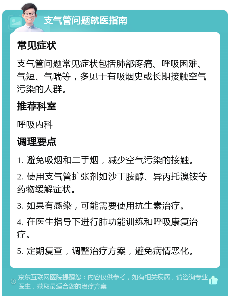 支气管问题就医指南 常见症状 支气管问题常见症状包括肺部疼痛、呼吸困难、气短、气喘等，多见于有吸烟史或长期接触空气污染的人群。 推荐科室 呼吸内科 调理要点 1. 避免吸烟和二手烟，减少空气污染的接触。 2. 使用支气管扩张剂如沙丁胺醇、异丙托溴铵等药物缓解症状。 3. 如果有感染，可能需要使用抗生素治疗。 4. 在医生指导下进行肺功能训练和呼吸康复治疗。 5. 定期复查，调整治疗方案，避免病情恶化。