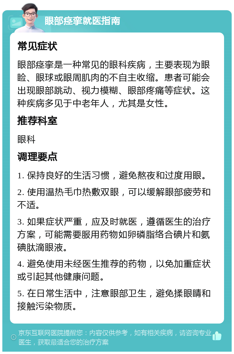 眼部痉挛就医指南 常见症状 眼部痉挛是一种常见的眼科疾病，主要表现为眼睑、眼球或眼周肌肉的不自主收缩。患者可能会出现眼部跳动、视力模糊、眼部疼痛等症状。这种疾病多见于中老年人，尤其是女性。 推荐科室 眼科 调理要点 1. 保持良好的生活习惯，避免熬夜和过度用眼。 2. 使用温热毛巾热敷双眼，可以缓解眼部疲劳和不适。 3. 如果症状严重，应及时就医，遵循医生的治疗方案，可能需要服用药物如卵磷脂络合碘片和氨碘肽滴眼液。 4. 避免使用未经医生推荐的药物，以免加重症状或引起其他健康问题。 5. 在日常生活中，注意眼部卫生，避免揉眼睛和接触污染物质。