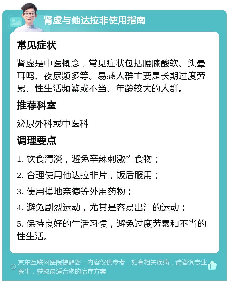 肾虚与他达拉非使用指南 常见症状 肾虚是中医概念，常见症状包括腰膝酸软、头晕耳鸣、夜尿频多等。易感人群主要是长期过度劳累、性生活频繁或不当、年龄较大的人群。 推荐科室 泌尿外科或中医科 调理要点 1. 饮食清淡，避免辛辣刺激性食物； 2. 合理使用他达拉非片，饭后服用； 3. 使用摸地奈德等外用药物； 4. 避免剧烈运动，尤其是容易出汗的运动； 5. 保持良好的生活习惯，避免过度劳累和不当的性生活。