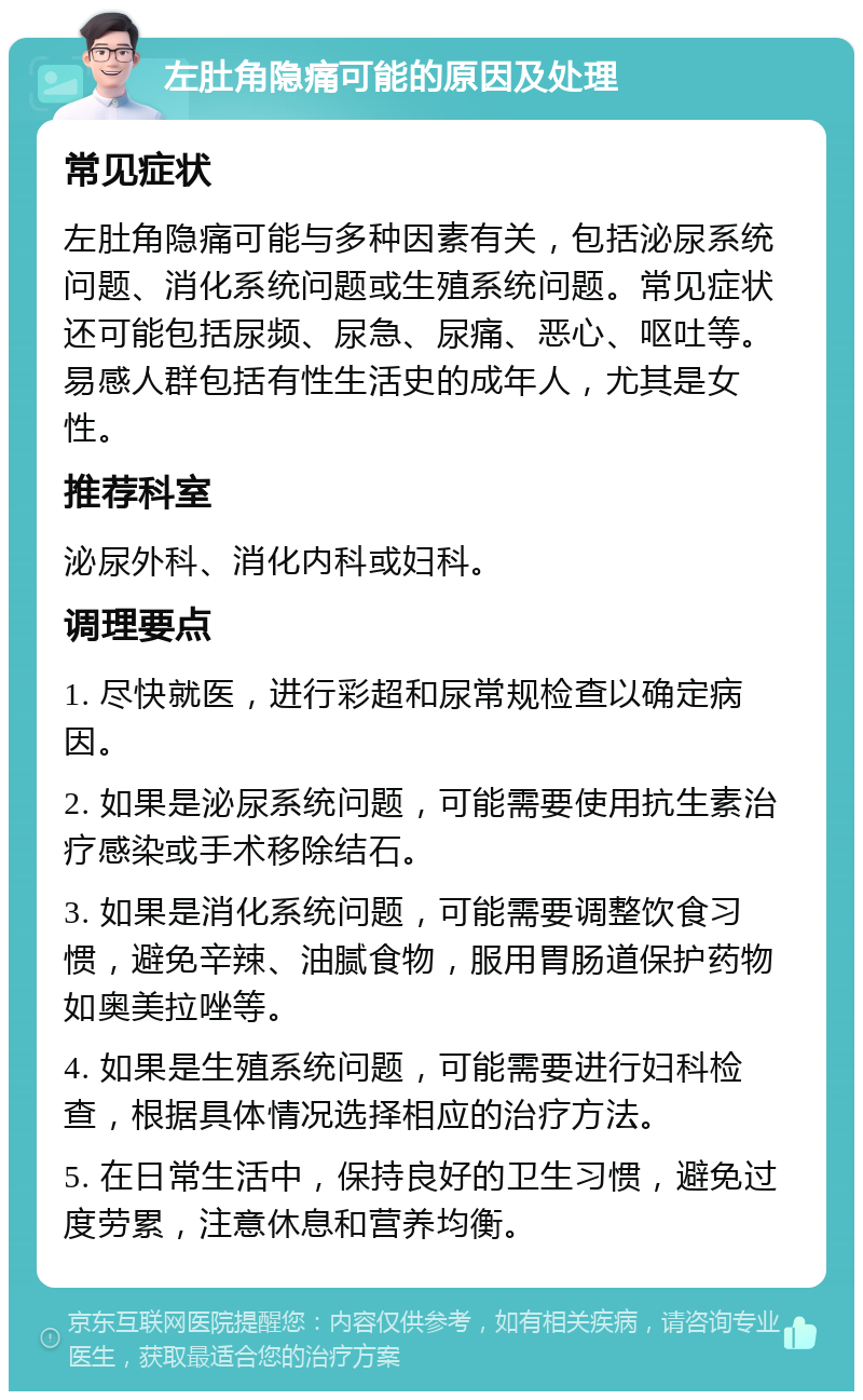 左肚角隐痛可能的原因及处理 常见症状 左肚角隐痛可能与多种因素有关，包括泌尿系统问题、消化系统问题或生殖系统问题。常见症状还可能包括尿频、尿急、尿痛、恶心、呕吐等。易感人群包括有性生活史的成年人，尤其是女性。 推荐科室 泌尿外科、消化内科或妇科。 调理要点 1. 尽快就医，进行彩超和尿常规检查以确定病因。 2. 如果是泌尿系统问题，可能需要使用抗生素治疗感染或手术移除结石。 3. 如果是消化系统问题，可能需要调整饮食习惯，避免辛辣、油腻食物，服用胃肠道保护药物如奥美拉唑等。 4. 如果是生殖系统问题，可能需要进行妇科检查，根据具体情况选择相应的治疗方法。 5. 在日常生活中，保持良好的卫生习惯，避免过度劳累，注意休息和营养均衡。