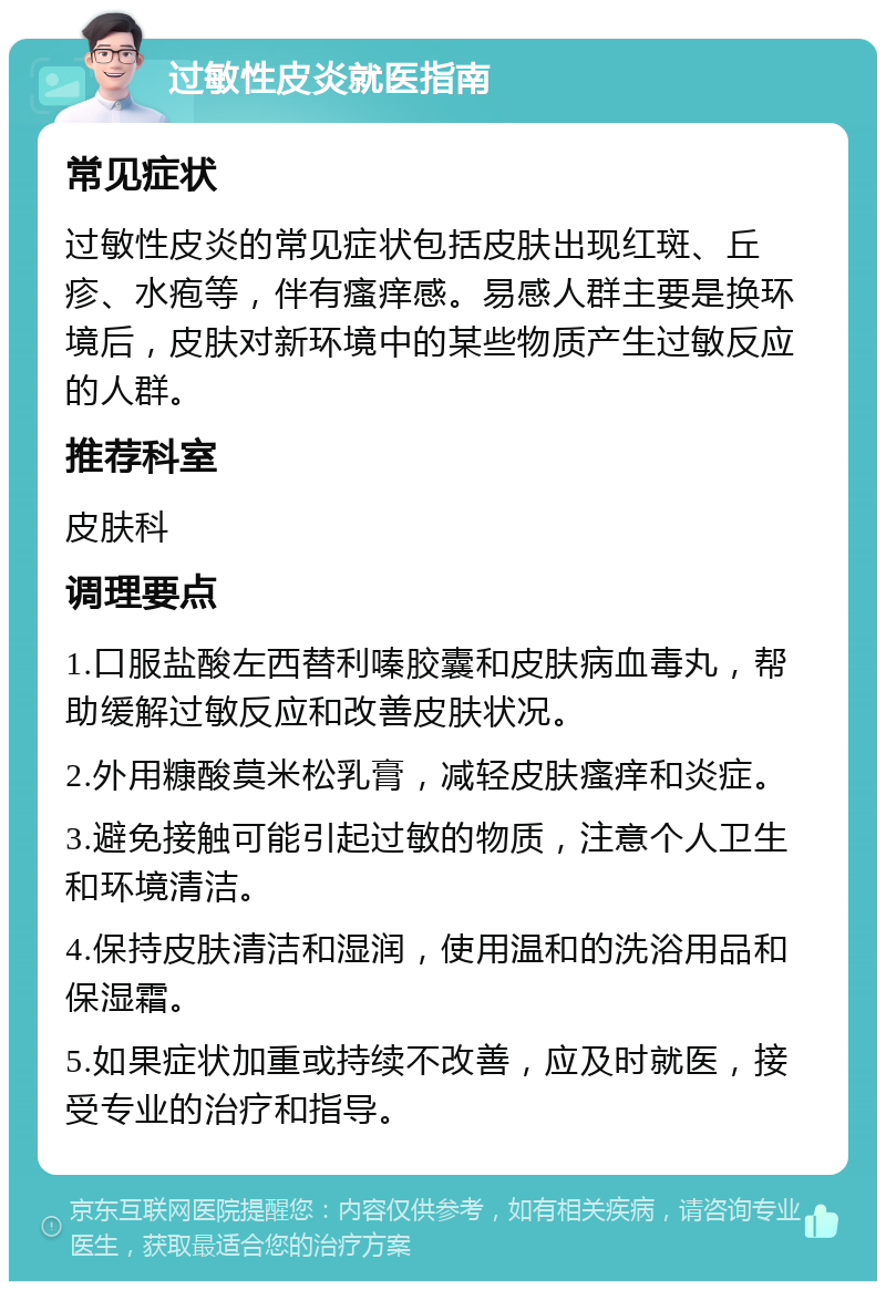 过敏性皮炎就医指南 常见症状 过敏性皮炎的常见症状包括皮肤出现红斑、丘疹、水疱等，伴有瘙痒感。易感人群主要是换环境后，皮肤对新环境中的某些物质产生过敏反应的人群。 推荐科室 皮肤科 调理要点 1.口服盐酸左西替利嗪胶囊和皮肤病血毒丸，帮助缓解过敏反应和改善皮肤状况。 2.外用糠酸莫米松乳膏，减轻皮肤瘙痒和炎症。 3.避免接触可能引起过敏的物质，注意个人卫生和环境清洁。 4.保持皮肤清洁和湿润，使用温和的洗浴用品和保湿霜。 5.如果症状加重或持续不改善，应及时就医，接受专业的治疗和指导。