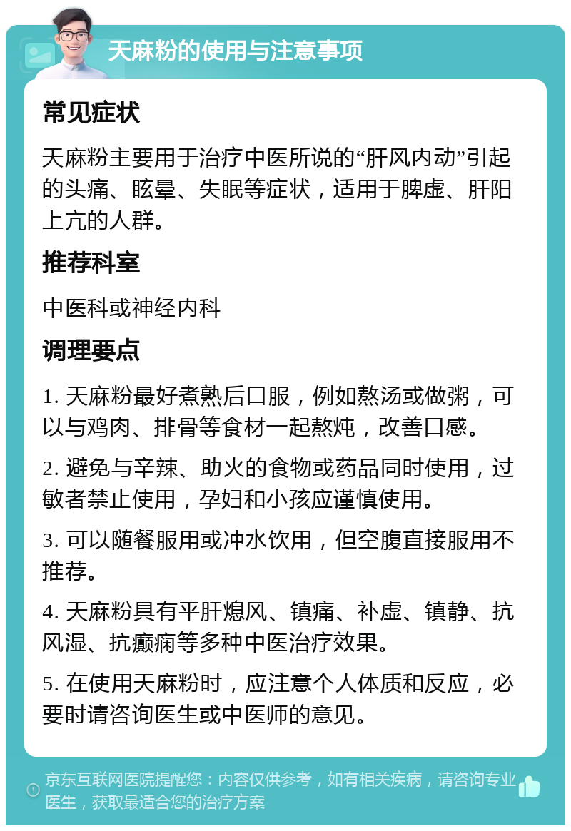 天麻粉的使用与注意事项 常见症状 天麻粉主要用于治疗中医所说的“肝风内动”引起的头痛、眩晕、失眠等症状，适用于脾虚、肝阳上亢的人群。 推荐科室 中医科或神经内科 调理要点 1. 天麻粉最好煮熟后口服，例如熬汤或做粥，可以与鸡肉、排骨等食材一起熬炖，改善口感。 2. 避免与辛辣、助火的食物或药品同时使用，过敏者禁止使用，孕妇和小孩应谨慎使用。 3. 可以随餐服用或冲水饮用，但空腹直接服用不推荐。 4. 天麻粉具有平肝熄风、镇痛、补虚、镇静、抗风湿、抗癫痫等多种中医治疗效果。 5. 在使用天麻粉时，应注意个人体质和反应，必要时请咨询医生或中医师的意见。